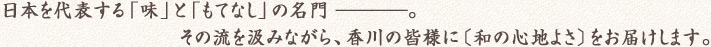 日本を代表する「味」と「もてなし」の名門————。その流を汲みながら、香川の皆様に（和の心地よさ）をお届けします。